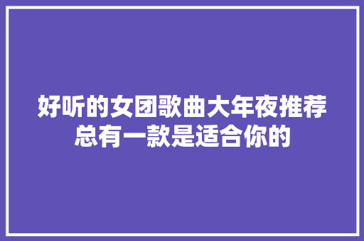 好听的女团歌曲大年夜推荐总有一款是适合你的 休闲娱乐