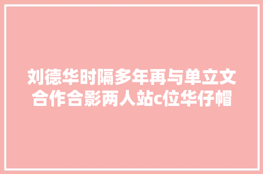 刘德华时隔多年再与单立文合作合影两人站c位华仔帽子被奚弄