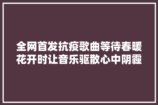 全网首发抗疫歌曲等待春暖花开时让音乐驱散心中阴霾