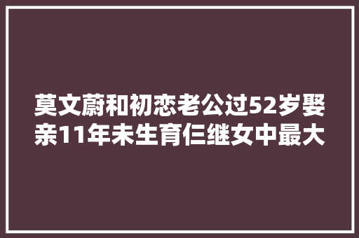 莫文蔚和初恋老公过52岁娶亲11年未生育仨继女中最大年夜的近30岁