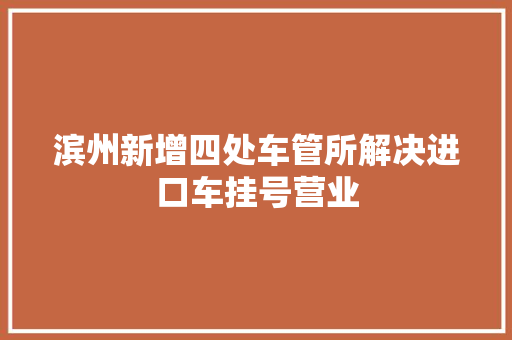 滨州新增四处车管所解决进口车挂号营业