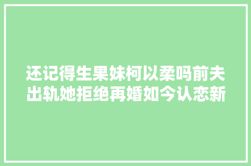 还记得生果妹柯以柔吗前夫出轨她拒绝再婚如今认恋新男友