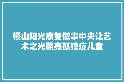 稷山阳光康复做事中央让艺术之光照亮孤独症儿童