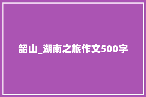 韶山_湖南之旅作文500字