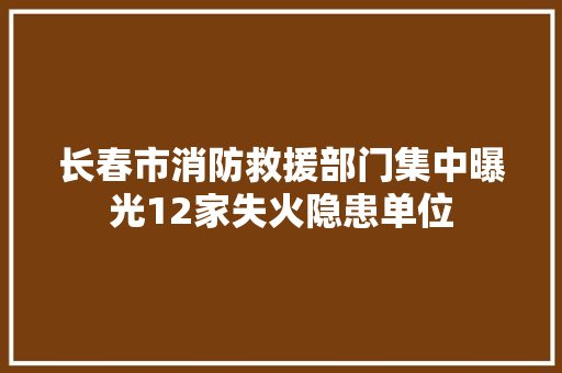 长春市消防救援部门集中曝光12家失火隐患单位