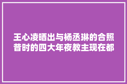 王心凌晒出与杨丞琳的合照昔时的四大年夜教主现在都怎么样了
