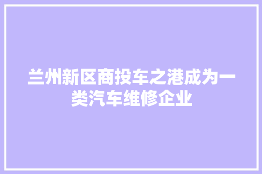 兰州新区商投车之港成为一类汽车维修企业