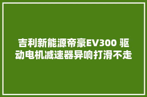 吉利新能源帝豪EV300 驱动电机减速器异响打滑不走车维修