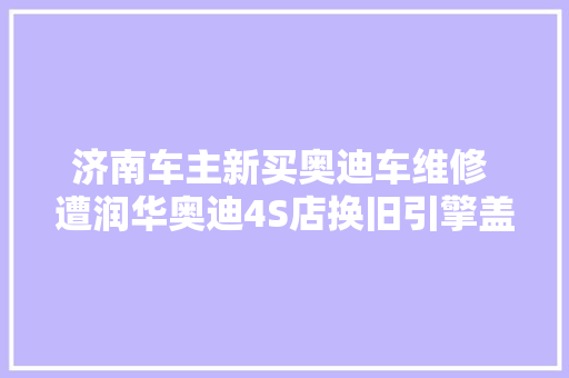 济南车主新买奥迪车维修 遭润华奥迪4S店换旧引擎盖