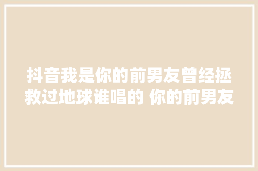 抖音我是你的前男友曾经拯救过地球谁唱的 你的前男友在哪听歌词 休闲娱乐