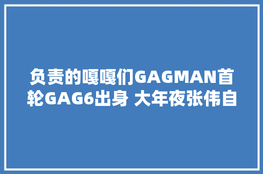 负责的嘎嘎们GAGMAN首轮GAG6出身 大年夜张伟自曝曾有五年别人让我闭嘴
