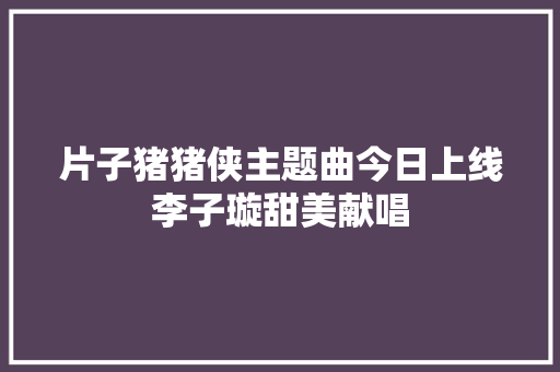 片子猪猪侠主题曲今日上线李子璇甜美献唱