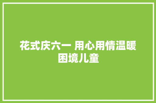 花式庆六一 用心用情温暖困境儿童