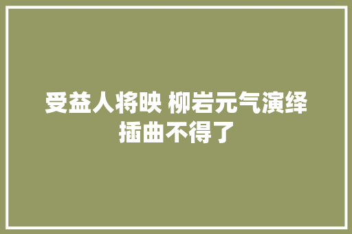 受益人将映 柳岩元气演绎插曲不得了