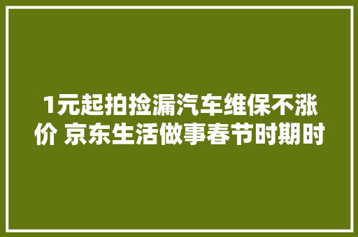 1元起拍捡漏汽车维保不涨价 京东生活做事春节时期时刻守候