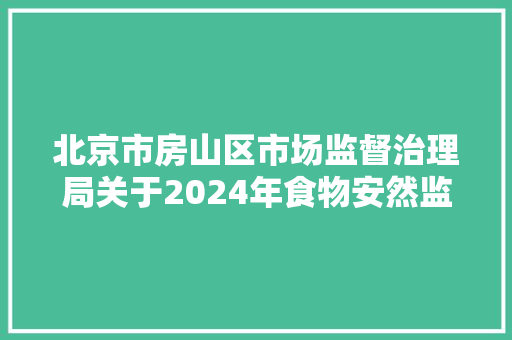 北京市房山区市场监督治理局关于2024年食物安然监督抽检信息的通知书记2024年第6期