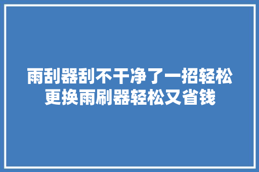 雨刮器刮不干净了一招轻松更换雨刷器轻松又省钱