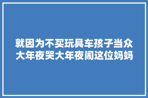 就因为不买玩具车孩子当众大年夜哭大年夜闹这位妈妈的做法值得进修