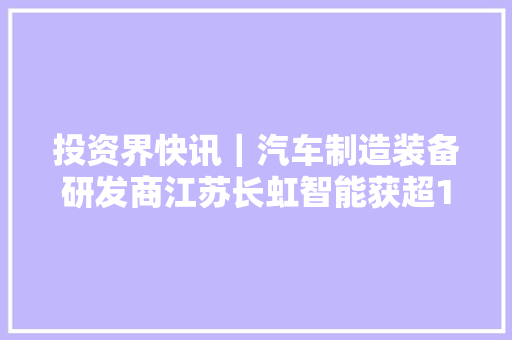 投资界快讯｜汽车制造装备研发商江苏长虹智能获超1亿元B轮融资 汽车知识