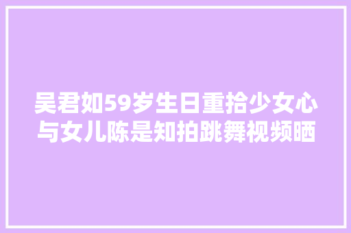 吴君如59岁生日重拾少女心与女儿陈是知拍跳舞视频晒惊人舞技