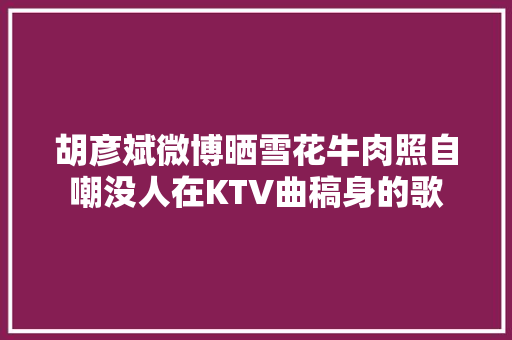 胡彦斌微博晒雪花牛肉照自嘲没人在KTV曲稿身的歌
