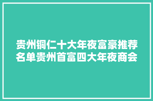 贵州铜仁十大年夜富豪推荐名单贵州首富四大年夜商会会长