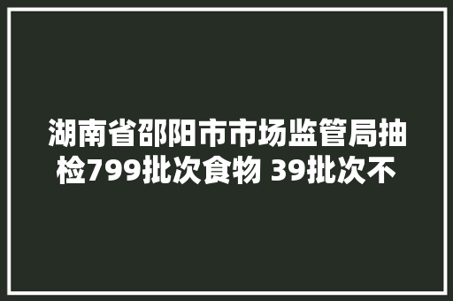 湖南省邵阳市市场监管局抽检799批次食物 39批次不合格