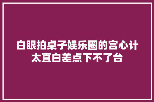 白眼拍桌子娱乐圈的宫心计太直白差点下不了台