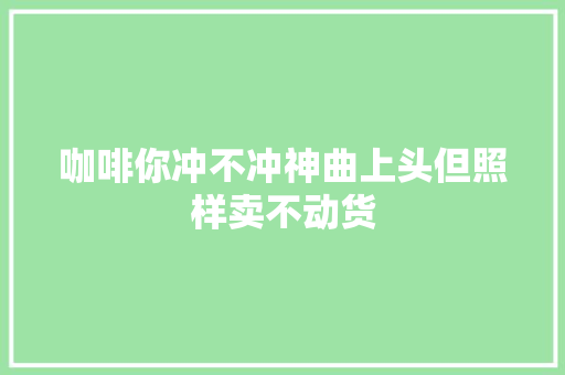 咖啡你冲不冲神曲上头但照样卖不动货
