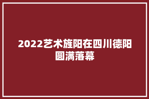 2022艺术旌阳在四川德阳圆满落幕