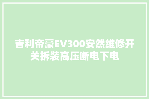 吉利帝豪EV300安然维修开关拆装高压断电下电