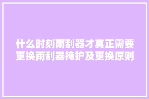 什么时刻雨刮器才真正需要更换雨刮器掩护及更换原则