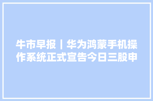 牛市早报｜华为鸿蒙手机操作系统正式宣告今日三股申购