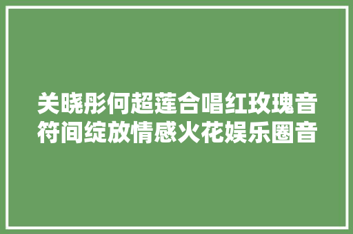 关晓彤何超莲合唱红玫瑰音符间绽放情感火花娱乐圈音乐风潮