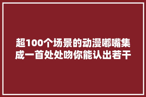 超100个场景的动漫嘟嘴集成一首处处吻你能认出若干
