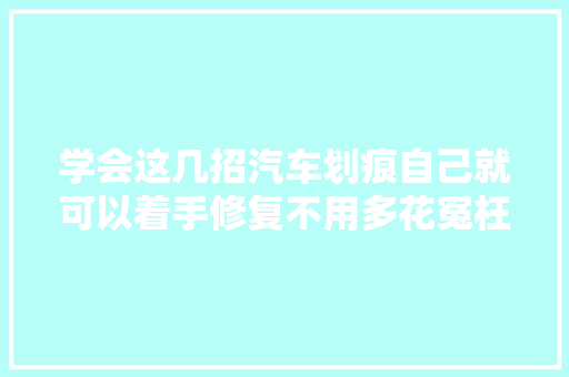 学会这几招汽车划痕自己就可以着手修复不用多花冤枉钱