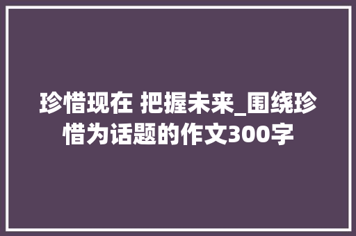 珍惜现在 把握未来_围绕珍惜为话题的作文300字