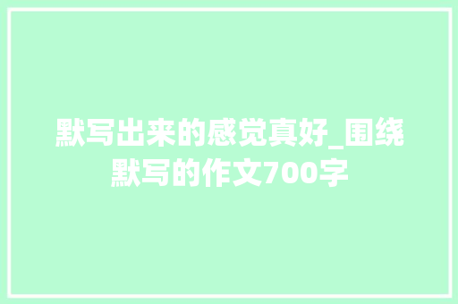 默写出来的感觉真好_围绕默写的作文700字