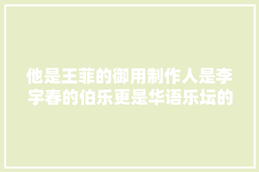 他是王菲的御用制作人是李宇春的伯乐更是华语乐坛的金字招牌