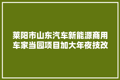 莱阳市山东汽车新能源商用车家当园项目加大年夜技改立异 加速迈入成长快车道