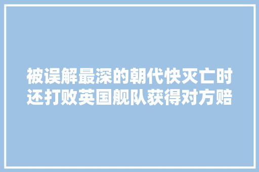 被误解最深的朝代快灭亡时还打败英国舰队获得对方赔款