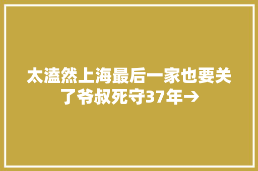 太溘然上海最后一家也要关了爷叔死守37年→