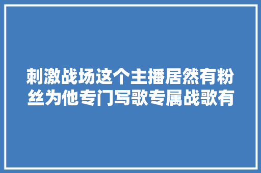 刺激战场这个主播居然有粉丝为他专门写歌专属战歌有点骚气啊