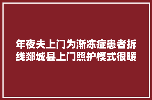 年夜夫上门为渐冻症患者拆线郯城县上门照护模式很暖心