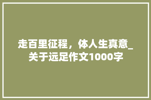 走百里征程，体人生真意_关于远足作文1000字 知识百科