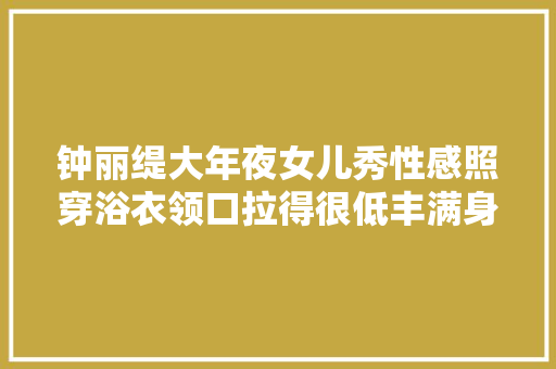 钟丽缇大年夜女儿秀性感照穿浴衣领口拉得很低丰满身材不输妈妈