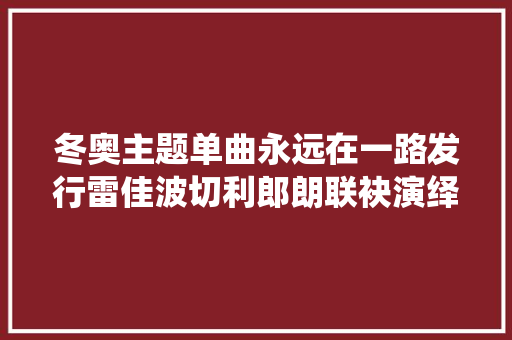 冬奥主题单曲永远在一路发行雷佳波切利郎朗联袂演绎