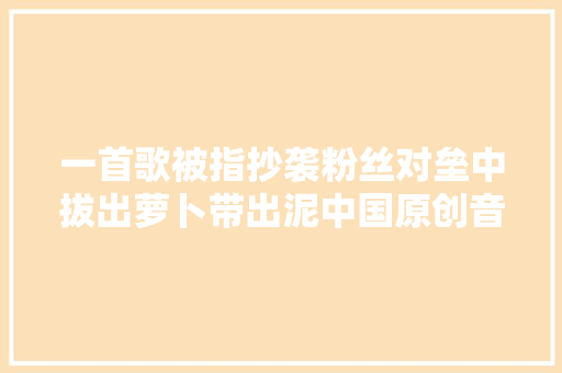 一首歌被指抄袭粉丝对垒中拔出萝卜带出泥中国原创音乐遭遇信任危机