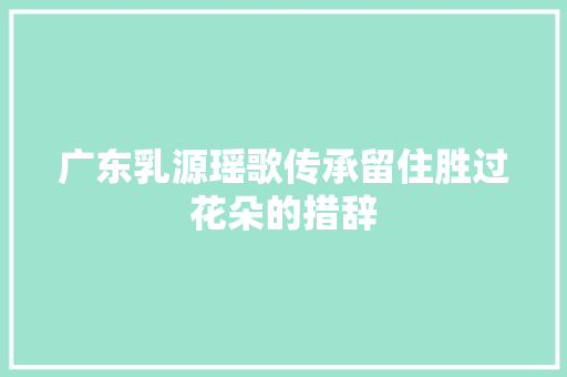 广东乳源瑶歌传承留住胜过花朵的措辞
