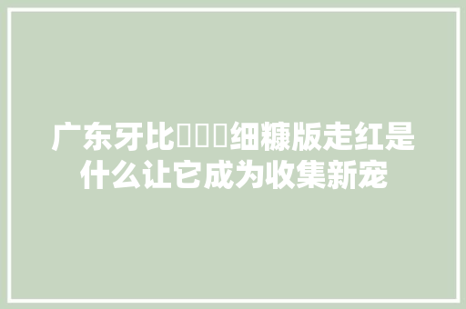 广东牙比囧囧囧细糠版走红是什么让它成为收集新宠